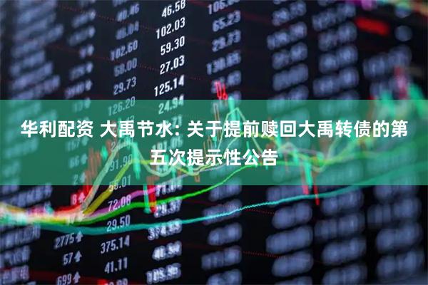 华利配资 大禹节水: 关于提前赎回大禹转债的第五次提示性公告
