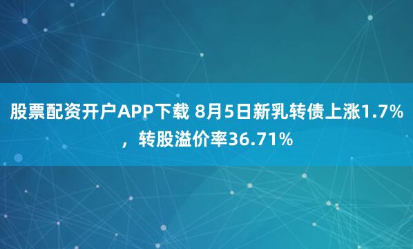 股票配资开户APP下载 8月5日新乳转债上涨1.7%，转股溢价率36.71%