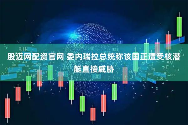 股迈网配资官网 委内瑞拉总统称该国正遭受核潜艇直接威胁