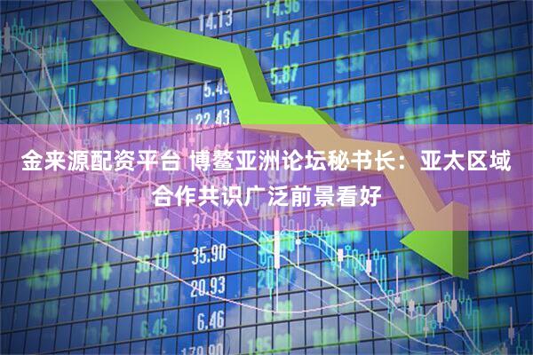 金来源配资平台 博鳌亚洲论坛秘书长：亚太区域合作共识广泛前景看好