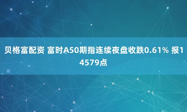 贝格富配资 富时A50期指连续夜盘收跌0.61% 报14579点