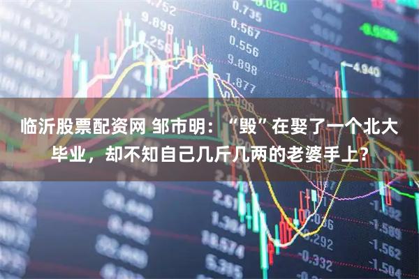 临沂股票配资网 邹市明：“毁”在娶了一个北大毕业，却不知自己几斤几两的老婆手上？