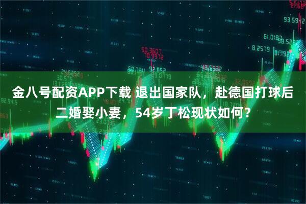 金八号配资APP下载 退出国家队，赴德国打球后二婚娶小妻，54岁丁松现状如何？