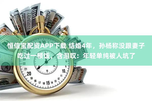 恒信宝配资APP下载 结婚4年，孙杨称没跟妻子吃过一顿饭，含泪叹：年轻单纯被人坑了