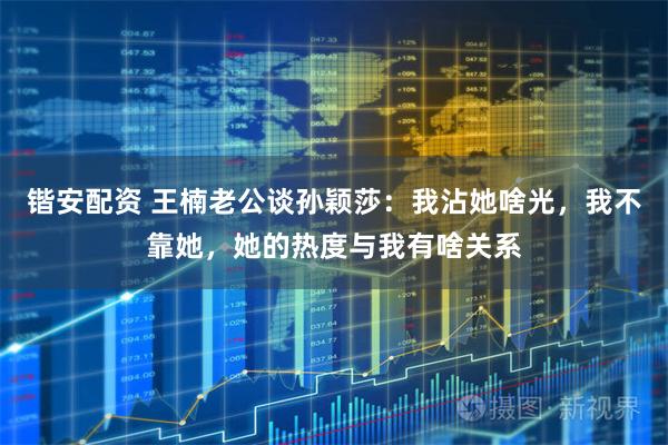 锴安配资 王楠老公谈孙颖莎：我沾她啥光，我不靠她，她的热度与我有啥关系