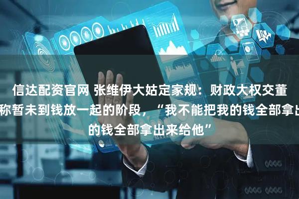 信达配资官网 张维伊大姑定家规：财政大权交董璇，董璇称暂未到钱放一起的阶段，“我不能把我的钱全部拿出来给他”