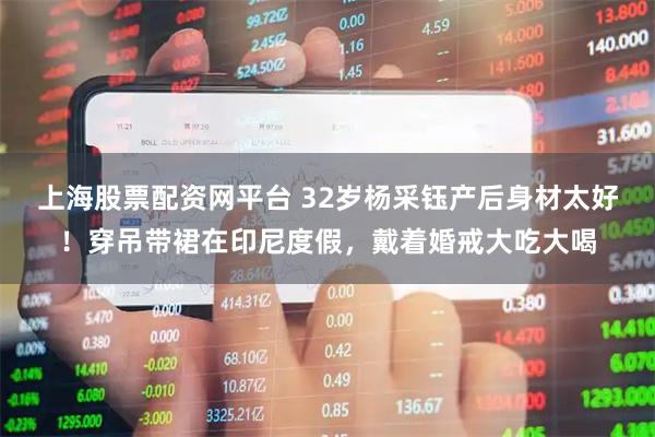上海股票配资网平台 32岁杨采钰产后身材太好！穿吊带裙在印尼度假，戴着婚戒大吃大喝