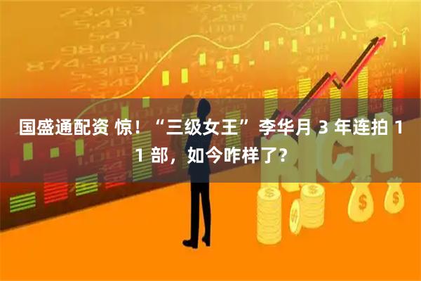 国盛通配资 惊！“三级女王” 李华月 3 年连拍 11 部，如今咋样了？