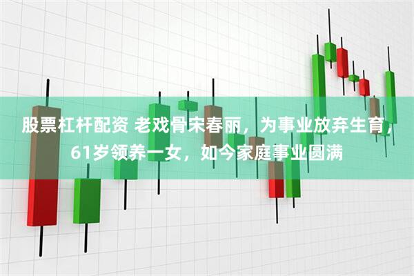 股票杠杆配资 老戏骨宋春丽，为事业放弃生育，61岁领养一女，如今家庭事业圆满