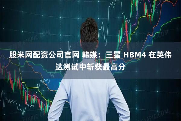 股米网配资公司官网 韩媒：三星 HBM4 在英伟达测试中斩获最高分