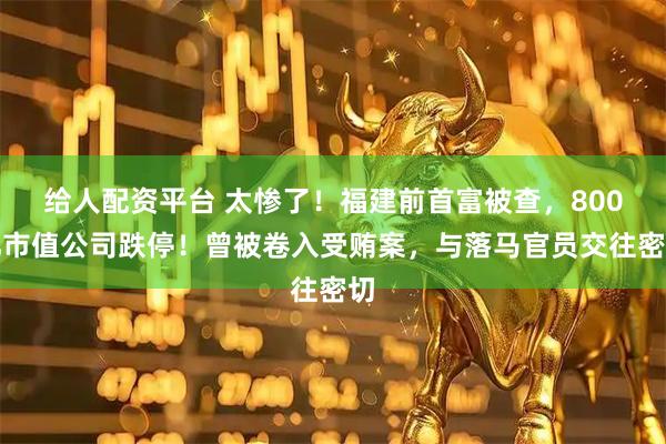 给人配资平台 太惨了！福建前首富被查，800亿市值公司跌停！曾被卷入受贿案，与落马官员交往密切